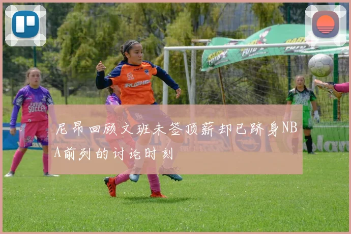 尼昂回顾文班未签顶薪却已跻身NBA前列的讨论时刻