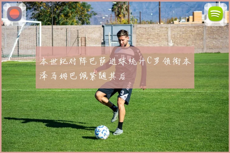 本世纪对阵巴萨进球统计C罗领衔本泽马姆巴佩紧随其后