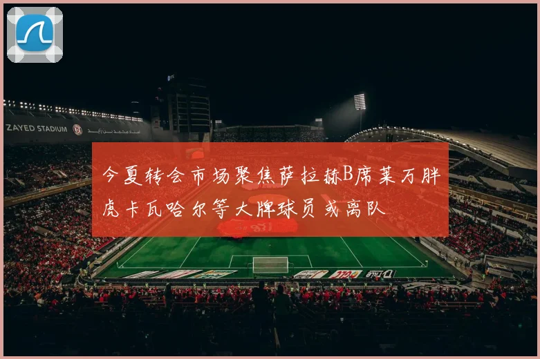 今夏转会市场聚焦萨拉赫B席莱万胖虎卡瓦哈尔等大牌球员或离队