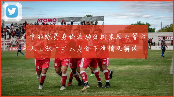 申花球员身价波动分析朱辰杰等六人上涨十二人身价下滑情况解读