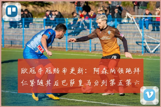 欧冠夺冠赔率更新：阿森纳领跑拜仁紧随其后巴萨皇马分列第五第六位