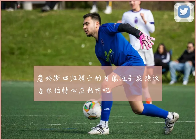 詹姆斯回归骑士的可能性引发热议吉尔伯特回应也许吧