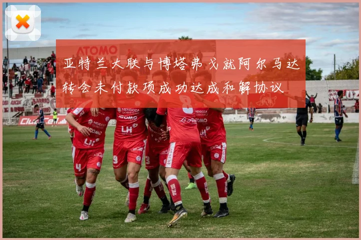 亚特兰大联与博塔弗戈就阿尔马达转会未付款项成功达成和解协议