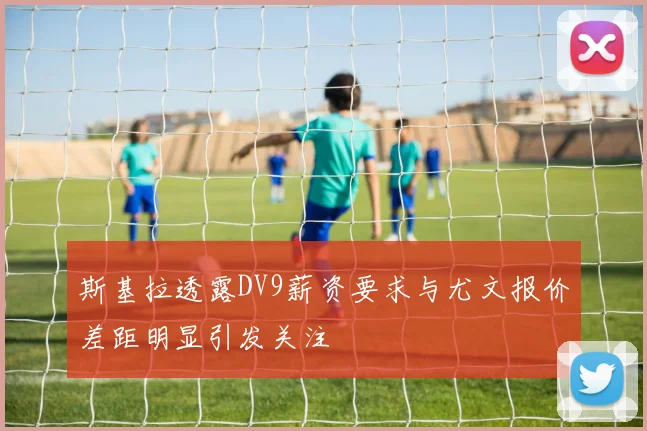 斯基拉透露DV9薪资要求与尤文报价差距明显引发关注