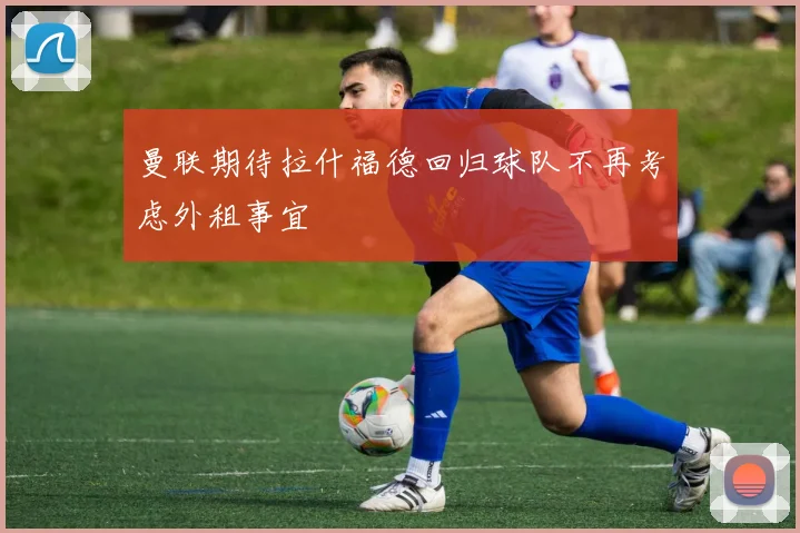 曼联期待拉什福德回归球队不再考虑外租事宜
