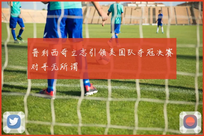 普利西奇立志引领美国队夺冠决赛对手无所谓
