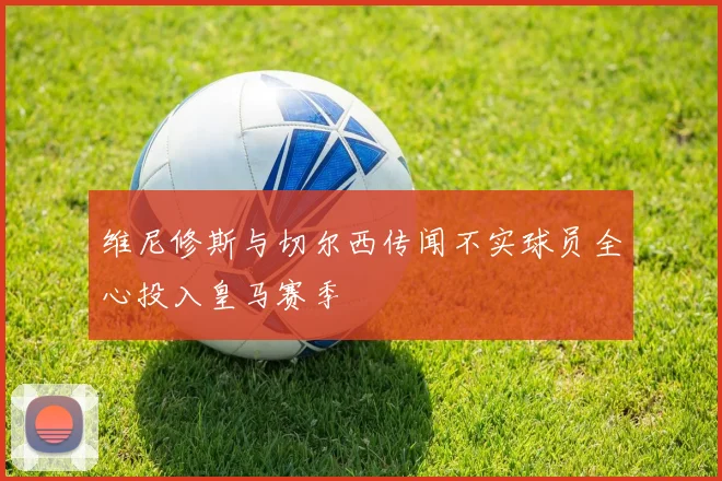 维尼修斯与切尔西传闻不实球员全心投入皇马赛季