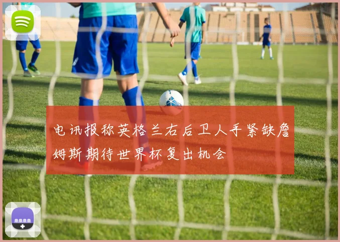 电讯报称英格兰右后卫人手紧缺詹姆斯期待世界杯复出机会