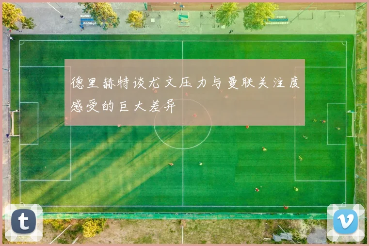 德里赫特谈尤文压力与曼联关注度感受的巨大差异
