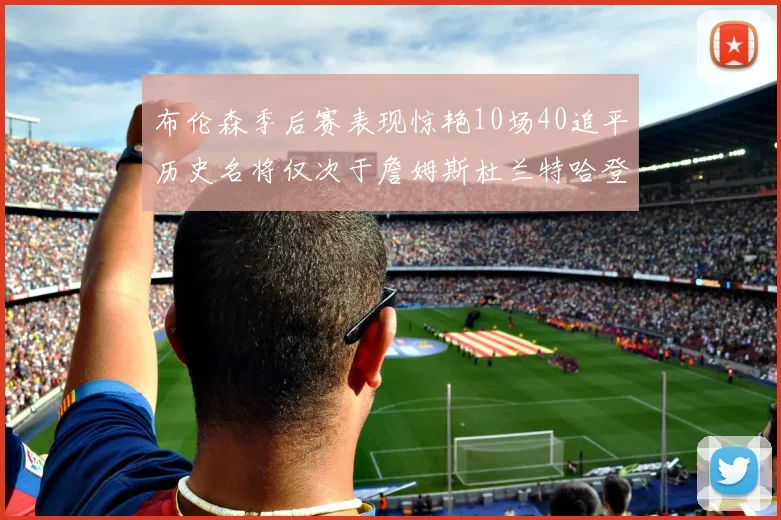 布伦森季后赛表现惊艳10场40追平历史名将仅次于詹姆斯杜兰特哈登