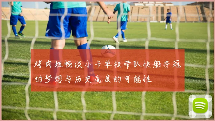 烤肉姐畅谈小卡单核带队快船夺冠的梦想与历史高度的可能性