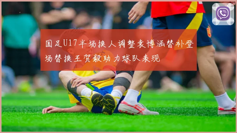 国足U17半场换人调整袁博涵替补登场替换王贺毅助力球队表现
