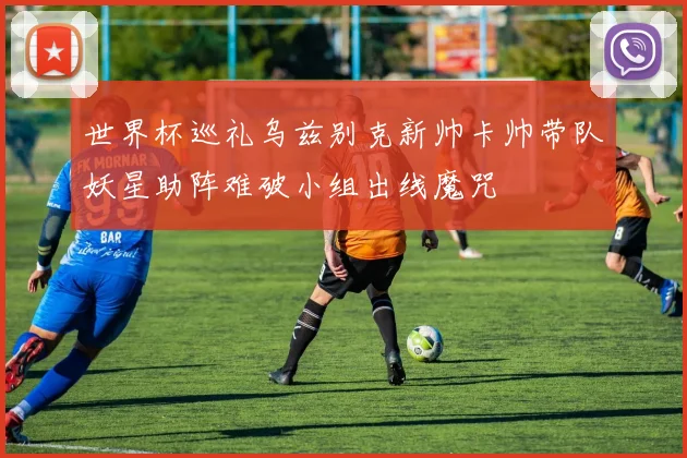 世界杯巡礼乌兹别克新帅卡帅带队妖星助阵难破小组出线魔咒