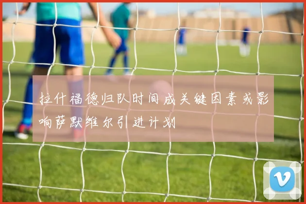 拉什福德归队时间成关键因素或影响萨默维尔引进计划