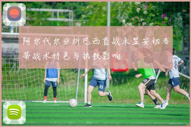 阿尔代尔分析巴西首战未显安切洛蒂战术特色与执教影响