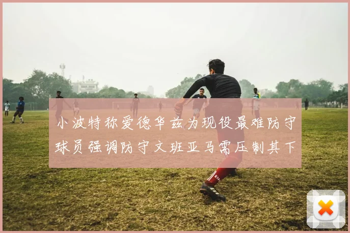 小波特称爱德华兹为现役最难防守球员强调防守文班亚马需压制其下盘力量