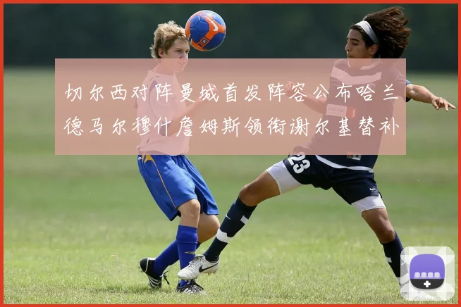 切尔西对阵曼城首发阵容公布哈兰德马尔穆什詹姆斯领衔谢尔基替补出战