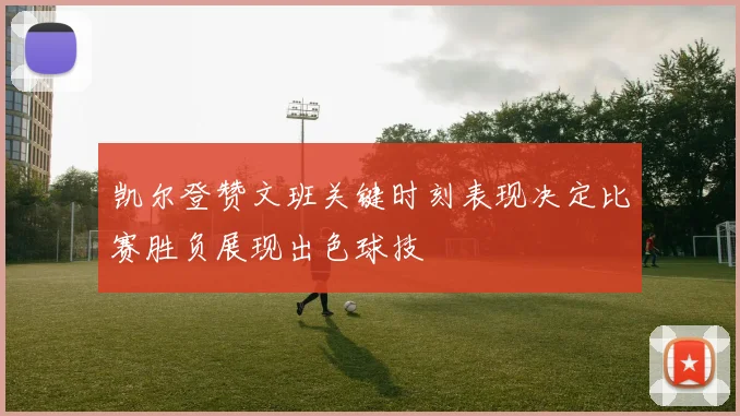 凯尔登赞文班关键时刻表现决定比赛胜负展现出色球技