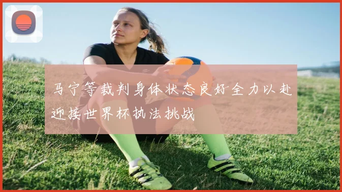 马宁等裁判身体状态良好全力以赴迎接世界杯执法挑战