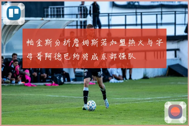 帕金斯分析詹姆斯若加盟热火与字母哥阿德巴约将成东部强队