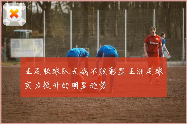 亚足联球队五战不败彰显亚洲足球实力提升的明显趋势
