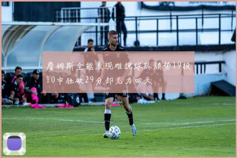 詹姆斯全能表现难挽球队颓势19投10中独砍29分却无力回天