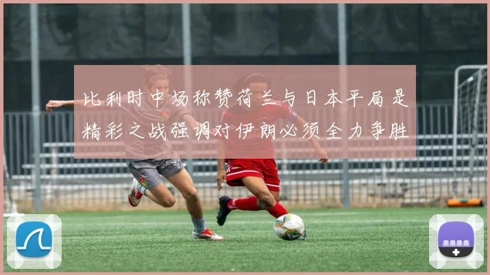 比利时中场称赞荷兰与日本平局是精彩之战强调对伊朗必须全力争胜