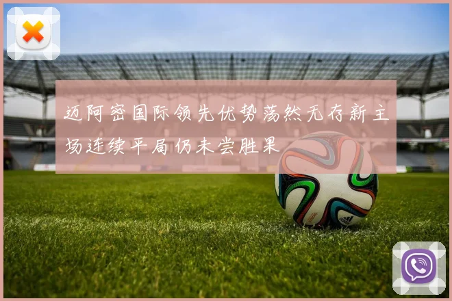 迈阿密国际领先优势荡然无存新主场连续平局仍未尝胜果